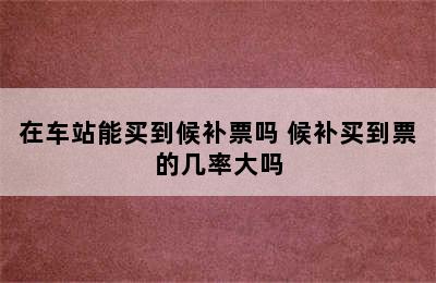 在车站能买到候补票吗 候补买到票的几率大吗